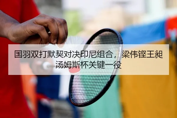 国羽双打默契对决印尼组合，梁伟铿王昶汤姆斯杯关键一役